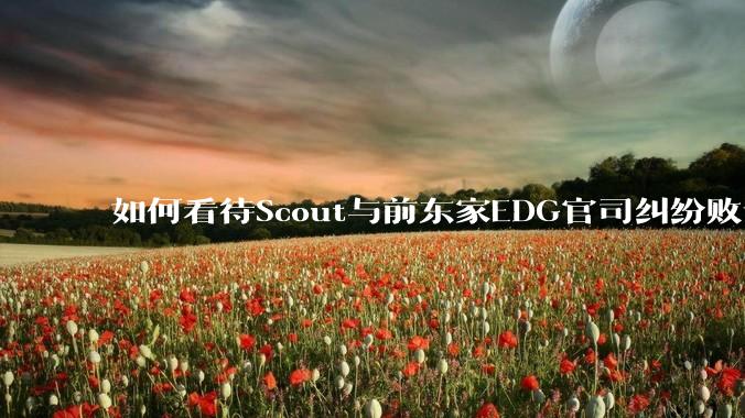 如何看待Scout与前东家EDG官司纠纷败诉，二审被判偿还3341万及利息？